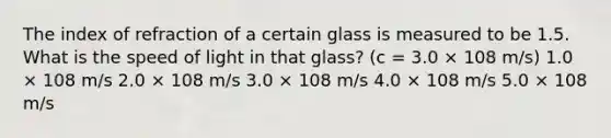 The index of refraction of a certain glass is measured to be 1.5. What is the speed of light in that glass? (c = 3.0 × 108 m/s) 1.0 × 108 m/s 2.0 × 108 m/s 3.0 × 108 m/s 4.0 × 108 m/s 5.0 × 108 m/s