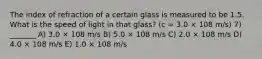 The index of refraction of a certain glass is measured to be 1.5. What is the speed of light in that glass? (c = 3.0 × 108 m/s) 7) _______ A) 3.0 × 108 m/s B) 5.0 × 108 m/s C) 2.0 × 108 m/s D) 4.0 × 108 m/s E) 1.0 × 108 m/s