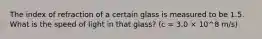 The index of refraction of a certain glass is measured to be 1.5. What is the speed of light in that glass? (c = 3.0 × 10^8 m/s)