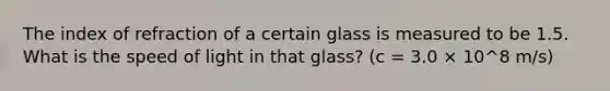 The index of refraction of a certain glass is measured to be 1.5. What is the speed of light in that glass? (c = 3.0 × 10^8 m/s)