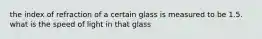 the index of refraction of a certain glass is measured to be 1.5. what is the speed of light in that glass