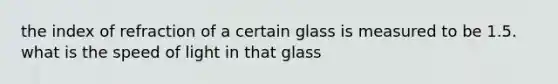 the index of refraction of a certain glass is measured to be 1.5. what is the speed of light in that glass