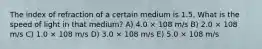 The index of refraction of a certain medium is 1.5. What is the speed of light in that medium? A) 4.0 × 108 m/s B) 2.0 × 108 m/s C) 1.0 × 108 m/s D) 3.0 × 108 m/s E) 5.0 × 108 m/s