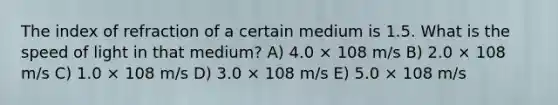 The index of refraction of a certain medium is 1.5. What is the speed of light in that medium? A) 4.0 × 108 m/s B) 2.0 × 108 m/s C) 1.0 × 108 m/s D) 3.0 × 108 m/s E) 5.0 × 108 m/s