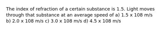 The index of refraction of a certain substance is 1.5. Light moves through that substance at an average speed of a) 1.5 x 108 m/s b) 2.0 x 108 m/s c) 3.0 x 108 m/s d) 4.5 x 108 m/s