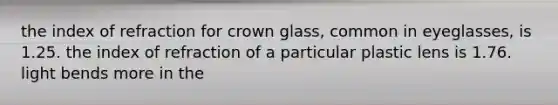 the index of refraction for crown glass, common in eyeglasses, is 1.25. the index of refraction of a particular plastic lens is 1.76. light bends more in the