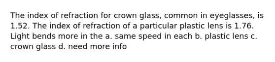 The index of refraction for crown glass, common in eyeglasses, is 1.52. The index of refraction of a particular plastic lens is 1.76. Light bends more in the a. same speed in each b. plastic lens c. crown glass d. need more info