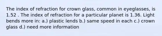 The index of refraction for crown glass, common in eyeglasses, is 1.52 . The index of refraction for a particular planet is 1.36. Light bends more in: a.) plastic lends b.) same speed in each c.) crown glass d.) need more information