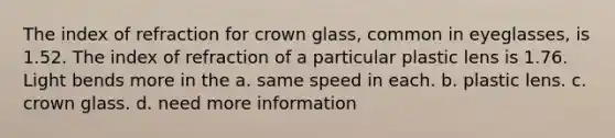 The index of refraction for crown glass, common in eyeglasses, is 1.52. The index of refraction of a particular plastic lens is 1.76. Light bends more in the a. same speed in each. b. plastic lens. c. crown glass. d. need more information