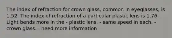 The index of refraction for crown glass, common in eyeglasses, is 1.52. The index of refraction of a particular plastic lens is 1.76. Light bends more in the - plastic lens. - same speed in each. - crown glass. - need more information