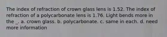 The index of refraction of crown glass lens is 1.52. The index of refraction of a polycarbonate lens is 1.76. Light bends more in the _. a. crown glass. b. polycarbonate. c. same in each. d. need more information