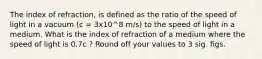 The index of refraction, is defined as the ratio of the speed of light in a vacuum (c = 3x10^8 m/s) to the speed of light in a medium. What is the index of refraction of a medium where the speed of light is 0.7c ? Round off your values to 3 sig. figs.