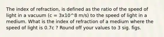 The index of refraction, is defined as the ratio of the speed of light in a vacuum (c = 3x10^8 m/s) to the speed of light in a medium. What is the index of refraction of a medium where the speed of light is 0.7c ? Round off your values to 3 sig. figs.