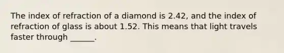 The index of refraction of a diamond is 2.42, and the index of refraction of glass is about 1.52. This means that light travels faster through ______.