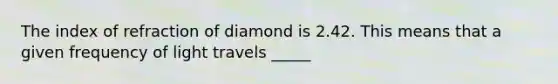 The index of refraction of diamond is 2.42. This means that a given frequency of light travels _____