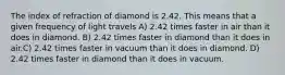 The index of refraction of diamond is 2.42. This means that a given frequency of light travels A) 2.42 times faster in air than it does in diamond. B) 2.42 times faster in diamond than it does in air.C) 2.42 times faster in vacuum than it does in diamond. D) 2.42 times faster in diamond than it does in vacuum.