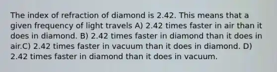 The index of refraction of diamond is 2.42. This means that a given frequency of light travels A) 2.42 times faster in air than it does in diamond. B) 2.42 times faster in diamond than it does in air.C) 2.42 times faster in vacuum than it does in diamond. D) 2.42 times faster in diamond than it does in vacuum.