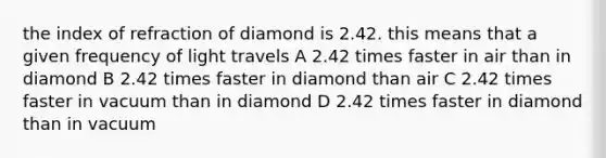 the index of refraction of diamond is 2.42. this means that a given frequency of light travels A 2.42 times faster in air than in diamond B 2.42 times faster in diamond than air C 2.42 times faster in vacuum than in diamond D 2.42 times faster in diamond than in vacuum