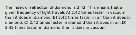 The index of refraction of diamond is 2.42. This means that a given frequency of light travels A) 2.42 times faster in vacuum than it does in diamond. B) 2.42 times faster in air than it does in diamond. C) 2.42 times faster in diamond than it does in air. D) 2.42 times faster in diamond than it does in vacuum