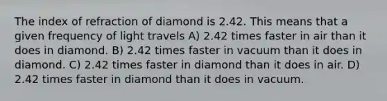 The index of refraction of diamond is 2.42. This means that a given frequency of light travels A) 2.42 times faster in air than it does in diamond. B) 2.42 times faster in vacuum than it does in diamond. C) 2.42 times faster in diamond than it does in air. D) 2.42 times faster in diamond than it does in vacuum.