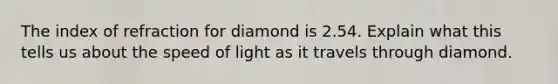 The index of refraction for diamond is 2.54. Explain what this tells us about the speed of light as it travels through diamond.