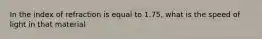 In the index of refraction is equal to 1.75, what is the speed of light in that material