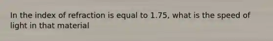 In the index of refraction is equal to 1.75, what is the speed of light in that material