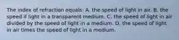 The index of refraction equals: A. the speed of light in air. B. the speed if light in a transparent medium. C. the speed of light in air divided by the speed of light in a medium. D. the speed of light in air times the speed of light in a medium.