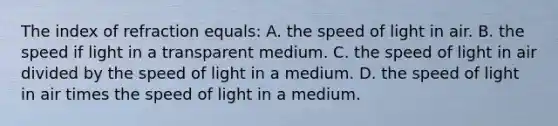 The index of refraction equals: A. the speed of light in air. B. the speed if light in a transparent medium. C. the speed of light in air divided by the speed of light in a medium. D. the speed of light in air times the speed of light in a medium.