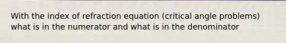 With the index of refraction equation (critical angle problems) what is in the numerator and what is in the denominator