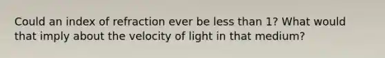 Could an index of refraction ever be less than 1? What would that imply about the velocity of light in that medium?