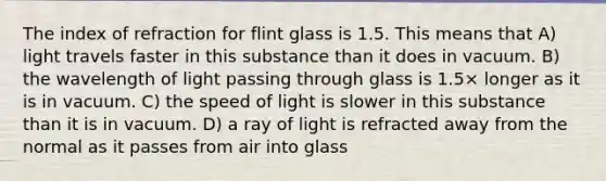 The index of refraction for flint glass is 1.5. This means that A) light travels faster in this substance than it does in vacuum. B) the wavelength of light passing through glass is 1.5× longer as it is in vacuum. C) the speed of light is slower in this substance than it is in vacuum. D) a ray of light is refracted away from the normal as it passes from air into glass