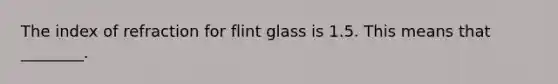 The index of refraction for flint glass is 1.5. This means that ________.