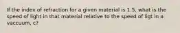 If the index of refraction for a given material is 1.5, what is the speed of light in that material relative to the speed of ligt in a vaccuum, c?