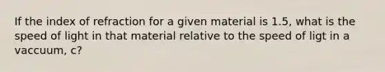 If the index of refraction for a given material is 1.5, what is the speed of light in that material relative to the speed of ligt in a vaccuum, c?