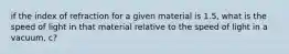 if the index of refraction for a given material is 1.5, what is the speed of light in that material relative to the speed of light in a vacuum, c?