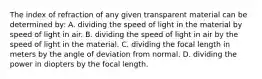 The index of refraction of any given transparent material can be determined by: A. dividing the speed of light in the material by speed of light in air. B. dividing the speed of light in air by the speed of light in the material. C. dividing the focal length in meters by the angle of deviation from normal. D. dividing the power in diopters by the focal length.