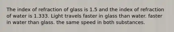 The index of refraction of glass is 1.5 and the index of refraction of water is 1.333. Light travels faster in glass than water. faster in water than glass. the same speed in both substances.