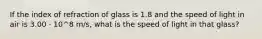 If the index of refraction of glass is 1.8 and the speed of light in air is 3.00 · 10^8 m/s, what is the speed of light in that glass?