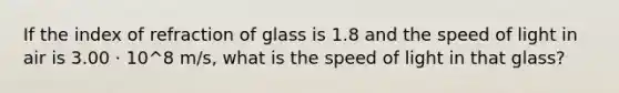 If the index of refraction of glass is 1.8 and the speed of light in air is 3.00 · 10^8 m/s, what is the speed of light in that glass?