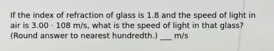 If the index of refraction of glass is 1.8 and the speed of light in air is 3.00 · 108 m/s, what is the speed of light in that glass? (Round answer to nearest hundredth.) ___ m/s