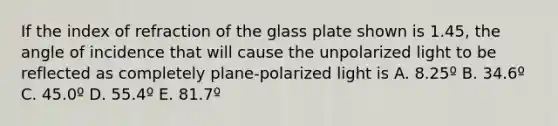 If the index of refraction of the glass plate shown is 1.45, the angle of incidence that will cause the unpolarized light to be reflected as completely plane-polarized light is A. 8.25º B. 34.6º C. 45.0º D. 55.4º E. 81.7º