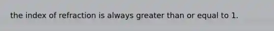 the index of refraction is always greater than or equal to 1.