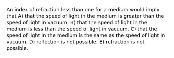 An index of refraction less than one for a medium would imply that A) that the speed of light in the medium is greater than the speed of light in vacuum. B) that the speed of light in the medium is less than the speed of light in vacuum. C) that the speed of light in the medium is the same as the speed of light in vacuum. D) reflection is not possible. E) refraction is not possible.