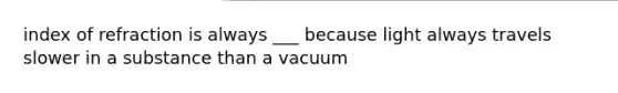 index of refraction is always ___ because light always travels slower in a substance than a vacuum