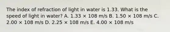 The index of refraction of light in water is 1.33. What is the speed of light in water? A. 1.33 × 108 m/s B. 1.50 × 108 m/s C. 2.00 × 108 m/s D. 2.25 × 108 m/s E. 4.00 × 108 m/s