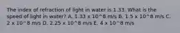 The index of refraction of light in water is 1.33. What is the speed of light in water? A. 1.33 x 10^8 m/s B. 1.5 x 10^8 m/s C. 2 x 10^8 m/s D. 2.25 x 10^8 m/s E. 4 x 10^8 m/s