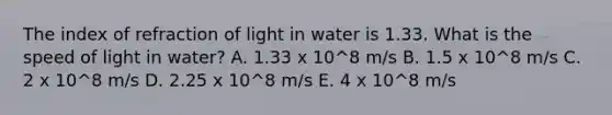 The index of refraction of light in water is 1.33. What is the speed of light in water? A. 1.33 x 10^8 m/s B. 1.5 x 10^8 m/s C. 2 x 10^8 m/s D. 2.25 x 10^8 m/s E. 4 x 10^8 m/s