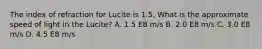 The index of refraction for Lucite is 1.5. What is the approximate speed of light in the Lucite? A. 1.5 E8 m/s B. 2.0 E8 m/s C. 3.0 E8 m/s D. 4.5 E8 m/s