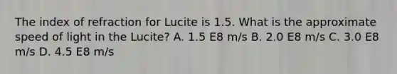 The index of refraction for Lucite is 1.5. What is the approximate speed of light in the Lucite? A. 1.5 E8 m/s B. 2.0 E8 m/s C. 3.0 E8 m/s D. 4.5 E8 m/s